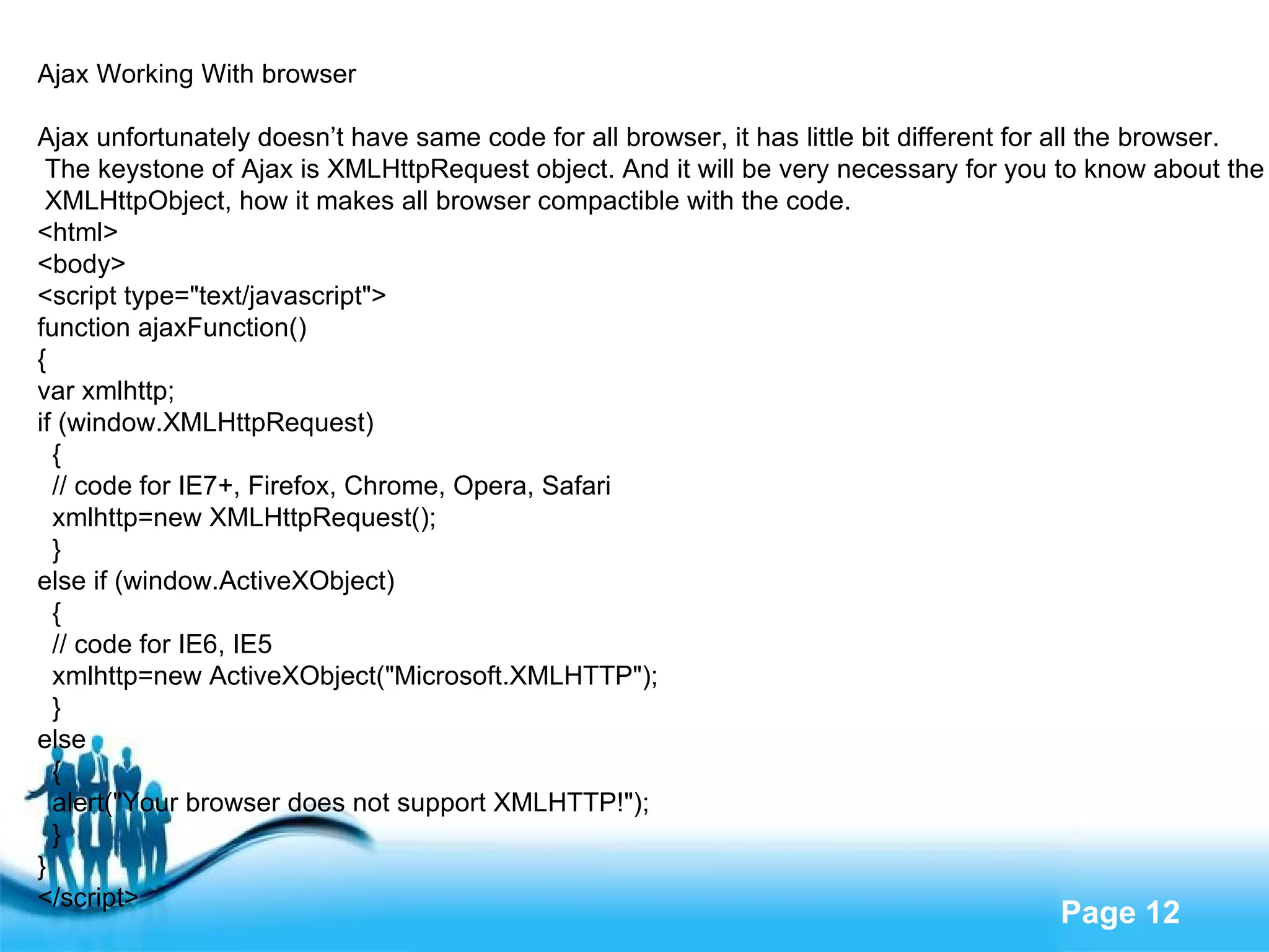 Ajax Working With browser Ajax unfortunately doesn’t have same code for all browser, it has little bit different for all the browser. The keystone of Ajax is XMLHttpRequest object. And it will be very necessary for you to know about the XMLHttpObject, how it makes all browser compactible with the code. <html> <body> <script type="text/javascript"> function ajaxFunction() { var xmlhttp; if (window.XMLHttpRequest) { // code for IE7+, Firefox, Chrome, Opera, Safari xmlhttp=new XMLHttpRequest(); } else if (window.ActiveXObject) { // code for IE6, IE5 xmlhttp=new ActiveXObject("Microsoft.XMLHTTP"); } else { alert("Your browser does not support XMLHTTP!"); } } </script> 