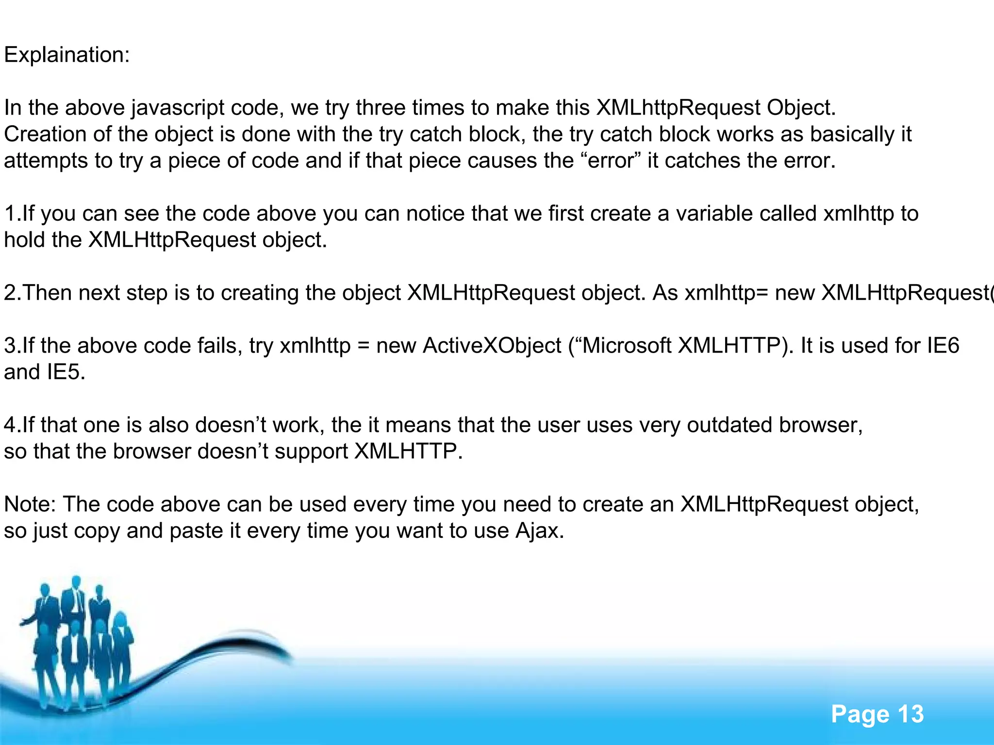 Explaination: In the above javascript code, we try three times to make this XMLhttpRequest Object.  Creation of the object is done with the try catch block, the try catch block works as basically it  attempts to try a piece of code and if that piece causes the “error” it catches the error. 1.If you can see the code above you can notice that we first create a variable called xmlhttp to  hold the XMLHttpRequest object. 2.Then next step is to creating the object XMLHttpRequest object. As xmlhttp= new XMLHttpRequest() 3.If the above code fails, try xmlhttp = new ActiveXObject (“Microsoft XMLHTTP). It is used for IE6  and IE5. 4.If that one is also doesn’t work, the it means that the user uses very outdated browser,  so that the browser doesn’t support XMLHTTP. Note: The code above can be used every time you need to create an XMLHttpRequest object,  so just copy and paste it every time you want to use Ajax. 