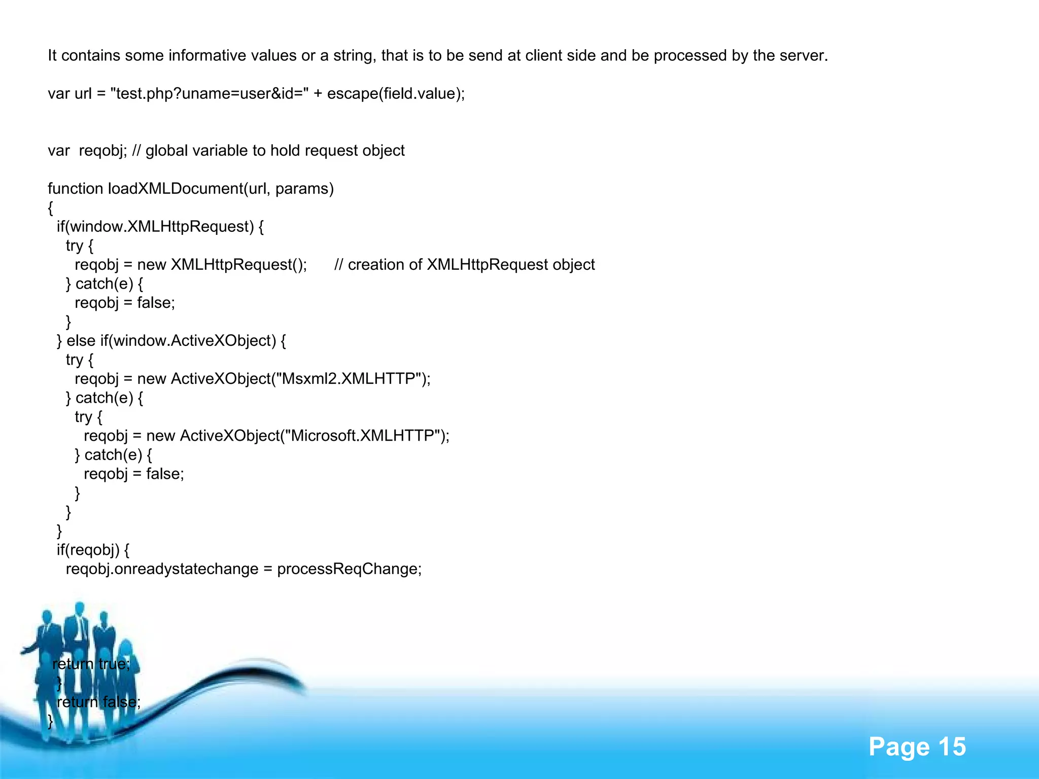 It contains some informative values or a string, that is to be send at client side and be processed by the server. var url = "test.php?uname=user&id=" + escape(field.value); var  reqobj; // global variable to hold request object function loadXMLDocument(url, params) { if(window.XMLHttpRequest) { try { reqobj = new XMLHttpRequest();  // creation of XMLHttpRequest object } catch(e) { reqobj = false; } } else if(window.ActiveXObject) { try { reqobj = new ActiveXObject("Msxml2.XMLHTTP"); } catch(e) { try { reqobj = new ActiveXObject("Microsoft.XMLHTTP"); } catch(e) { reqobj = false; } } } if(reqobj) { reqobj.onreadystatechange = processReqChange; return true; } return false; } 
