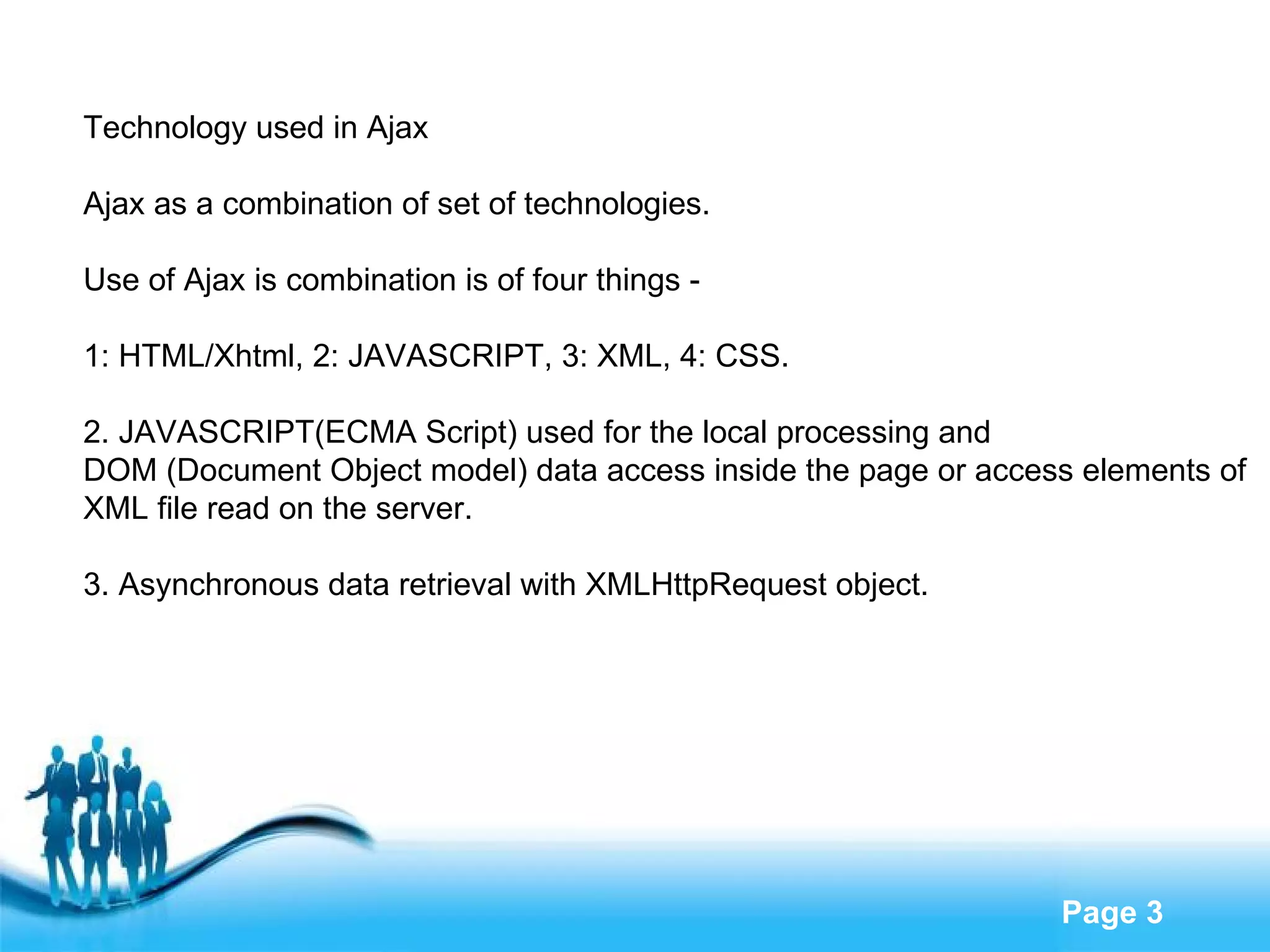 Technology used in Ajax Ajax as a combination of set of technologies. Use of Ajax is combination is of four things - 1: HTML/Xhtml, 2: JAVASCRIPT, 3: XML, 4: CSS. 2. JAVASCRIPT(ECMA Script) used for the local processing and  DOM (Document Object model) data access inside the page or access elements of  XML file read on the server. 3. Asynchronous data retrieval with XMLHttpRequest object. 