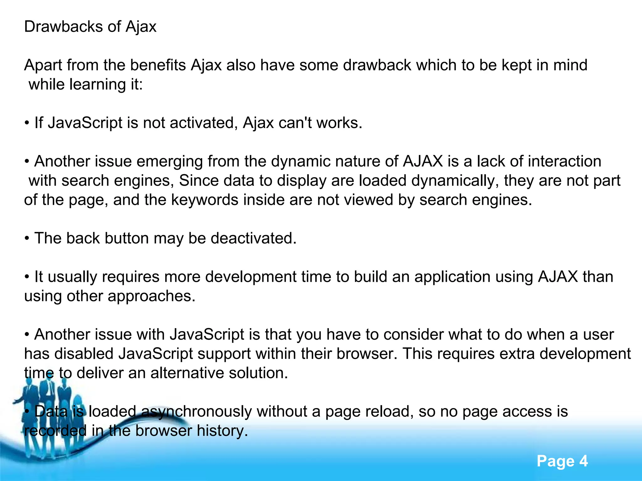Drawbacks of Ajax Apart from the benefits Ajax also have some drawback which to be kept in mind while learning it: •  If JavaScript is not activated, Ajax can't works. •  Another issue emerging from the dynamic nature of AJAX is a lack of interaction with search engines, Since data to display are loaded dynamically, they are not part  of the page, and the keywords inside are not viewed by search engines. •  The back button may be deactivated. •  It usually requires more development time to build an application using AJAX than  using other approaches. •  Another issue with JavaScript is that you have to consider what to do when a user  has disabled JavaScript support within their browser. This requires extra development  time to deliver an alternative solution. •  Data is loaded asynchronously without a page reload, so no page access is  recorded in the browser history. 