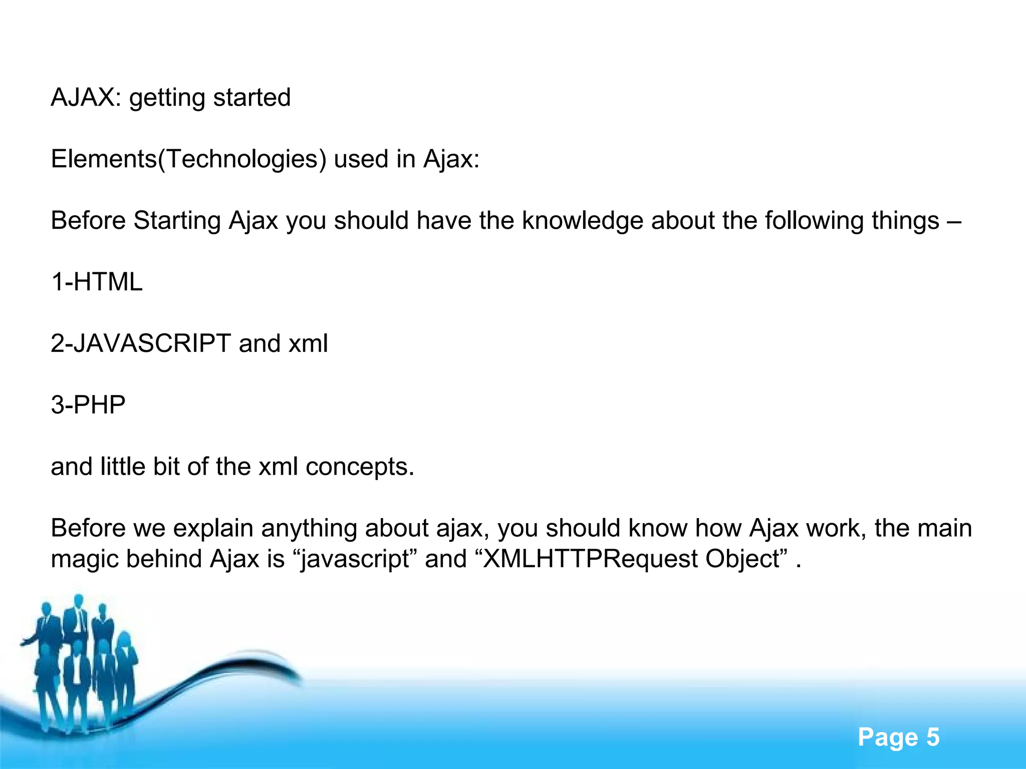 AJAX: getting started Elements(Technologies) used in Ajax: Before Starting Ajax you should have the knowledge about the following things – 1-HTML 2-JAVASCRIPT and xml 3-PHP and little bit of the xml concepts. Before we explain anything about ajax, you should know how Ajax work, the main  magic behind Ajax is “javascript” and “XMLHTTPRequest Object” . 