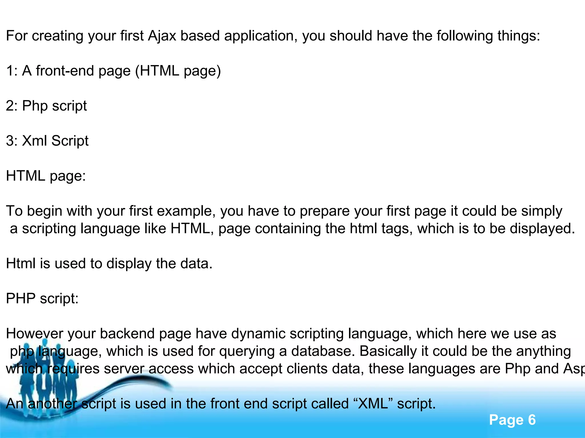 For creating your first Ajax based application, you should have the following things: 1: A front-end page (HTML page) 2: Php script 3: Xml Script HTML page: To begin with your first example, you have to prepare your first page it could be simply a scripting language like HTML, page containing the html tags, which is to be displayed. Html is used to display the data. PHP script: However your backend page have dynamic scripting language, which here we use as php language, which is used for querying a database. Basically it could be the anything  which requires server access which accept clients data, these languages are Php and Asp. An another script is used in the front end script called “XML” script. 