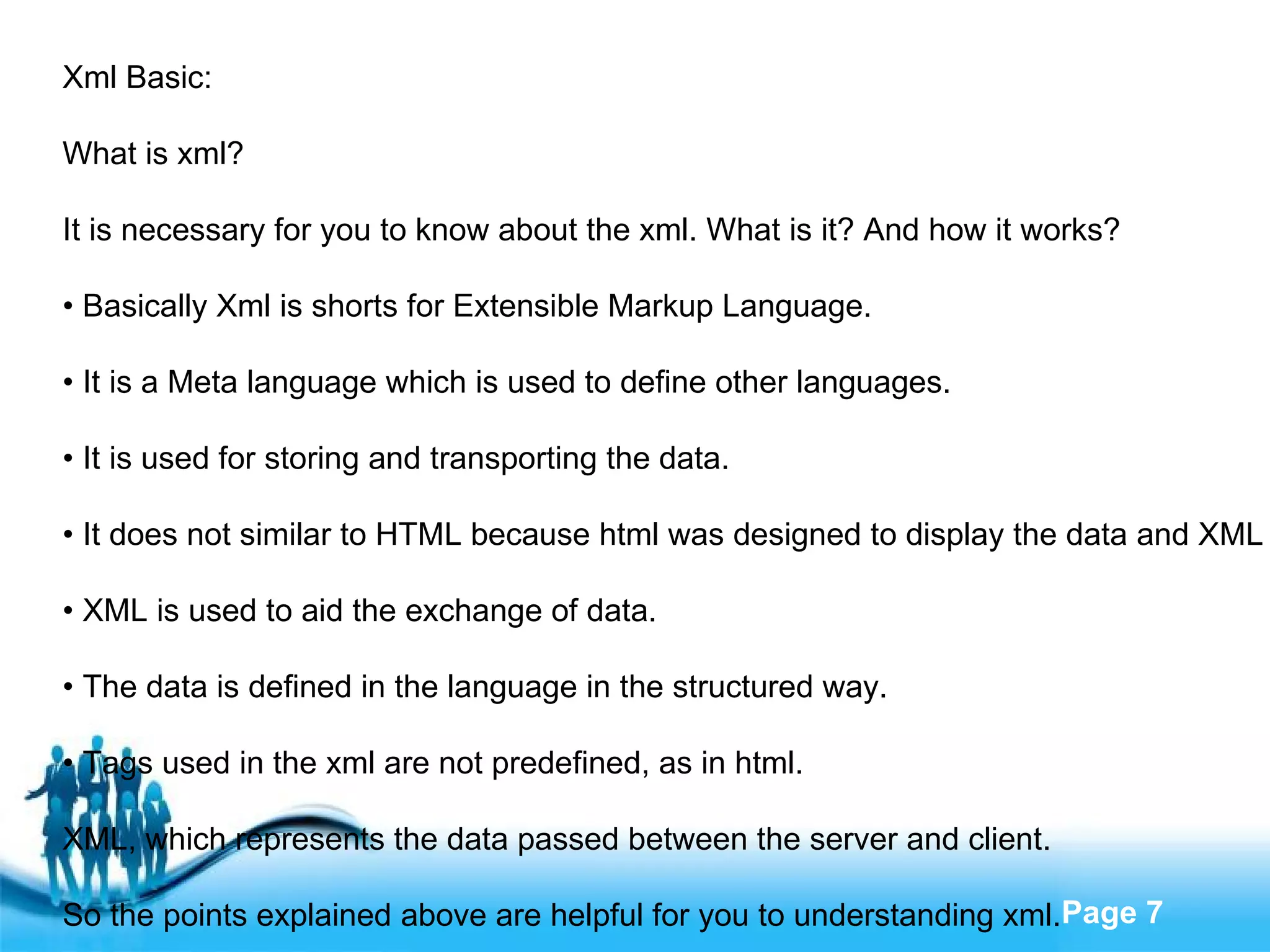 Xml Basic: What is xml? It is necessary for you to know about the xml. What is it? And how it works? •  Basically Xml is shorts for Extensible Markup Language. •  It is a Meta language which is used to define other languages. •  It is used for storing and transporting the data. •  It does not similar to HTML because html was designed to display the data and XML is used to describe the data. •  XML is used to aid the exchange of data. •  The data is defined in the language in the structured way. •  Tags used in the xml are not predefined, as in html. XML, which represents the data passed between the server and client. So the points explained above are helpful for you to understanding xml. 