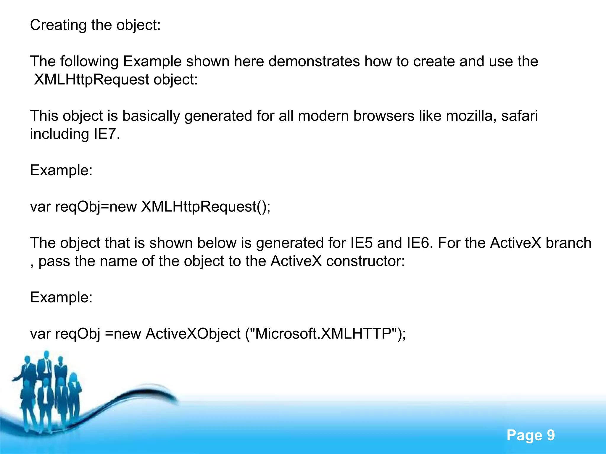 Creating the object: The following Example shown here demonstrates how to create and use the XMLHttpRequest object: This object is basically generated for all modern browsers like mozilla, safari  including IE7. Example: var reqObj=new XMLHttpRequest(); The object that is shown below is generated for IE5 and IE6. For the ActiveX branch , pass the name of the object to the ActiveX constructor: Example: var reqObj =new ActiveXObject ("Microsoft.XMLHTTP"); 
