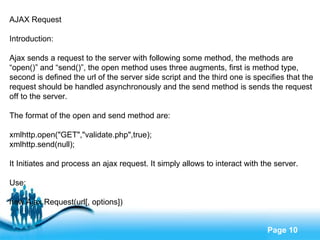 AJAX Request Introduction: Ajax sends a request to the server with following some method, the methods are  “ open()” and “send()”, the open method uses three augments, first is method type,  second is defined the url of the server side script and the third one is specifies that the  request should be handled asynchronously and the send method is sends the request  off to the server. The format of the open and send method are: xmlhttp.open("GET","validate.php",true); xmlhttp.send(null); It Initiates and process an ajax request. It simply allows to interact with the server. Use: new Ajax.Request(url[, options]) 