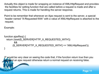 Actually this object is made for wrapping an instance of XMLHttpRequest and provides the facilities for setting function that are called before a request is made and after a  request returns. This is made for handling the server response. Point to be remember that whenever an Ajax request is sent to the server, a special header named “X-Requested-With” with a value of XMLHttpRequest is attached to the request. Example: function ajaxReq() { return (isset($_SERVER['HTTP_X_REQUESTED_WITH']) && ($_SERVER['HTTP_X_REQUESTED_WITH'] == 'XMLHttpRequest')); } IT would be very clear on seeing the code that, if the function return true then you  received an ajax request otherwise return a normal request on receiving false. 