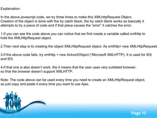 Explaination: In the above javascript code, we try three times to make this XMLhttpRequest Object.  Creation of the object is done with the try catch block, the try catch block works as basically it  attempts to try a piece of code and if that piece causes the “error” it catches the error. 1.If you can see the code above you can notice that we first create a variable called xmlhttp to  hold the XMLHttpRequest object. 2.Then next step is to creating the object XMLHttpRequest object. As xmlhttp= new XMLHttpRequest() 3.If the above code fails, try xmlhttp = new ActiveXObject (“Microsoft XMLHTTP). It is used for IE6  and IE5. 4.If that one is also doesn’t work, the it means that the user uses very outdated browser,  so that the browser doesn’t support XMLHTTP. Note: The code above can be used every time you need to create an XMLHttpRequest object,  so just copy and paste it every time you want to use Ajax. 