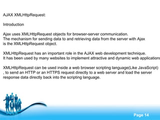 AJAX XMLHttpRequest: Introduction Ajax uses XMLHttpRequest objects for browser-server communication.  The mechanism for sending data to and retrieving data from the server with Ajax  is the XMLHttpRequest object. XMLHttpRequest has an important role in the AJAX web development technique.  It has been used by many websites to implement attractive and dynamic web applications. XMLHttpRequest can be used inside a web browser scripting language(Like JavaScript) , to send an HTTP or an HTTPS request directly to a web server and load the server  response data directly back into the scripting language. 