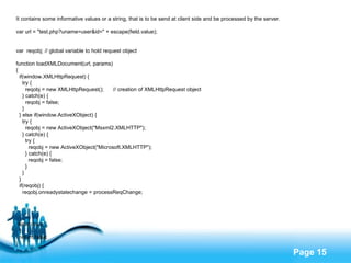 It contains some informative values or a string, that is to be send at client side and be processed by the server. var url = "test.php?uname=user&id=" + escape(field.value); var  reqobj; // global variable to hold request object function loadXMLDocument(url, params) { if(window.XMLHttpRequest) { try { reqobj = new XMLHttpRequest();  // creation of XMLHttpRequest object } catch(e) { reqobj = false; } } else if(window.ActiveXObject) { try { reqobj = new ActiveXObject("Msxml2.XMLHTTP"); } catch(e) { try { reqobj = new ActiveXObject("Microsoft.XMLHTTP"); } catch(e) { reqobj = false; } } } if(reqobj) { reqobj.onreadystatechange = processReqChange; return true; } return false; } 