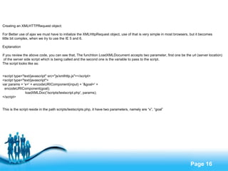 Creating an XMLHTTPRequest object: For Better use of ajax we must have to initialize the XMLHttpRequest object, use of that is very simple in most browsers, but it becomes  little bit complex, when we try to use the IE 5 and 6. Explanation If you review the above code, you can see that, The funchtion LoadXMLDocument accepts two parameter, first one be the url (server location) of the server side script which is being called and the second one is the variable to pass to the script. The script looks like as: <script type="text/javascript" src="js/xmlhttp.js"></script> <script type="text/javascript"> var params = 'x=' + encodeURIComponent(input) + '&goal=' +  encodeURIComponent(goal); loadXMLDoc('/scripts/testscript.php', params); </script> This is the script reside in the path scripts/testscripts.php, it have two parameters, namely are “x”, “goal” 