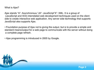 What is Ajax? Ajax stands “A”: Asynchronous,”JA”: JavaScript”X”: XML. It is a group of (JavaScript and Xml) interrelated web development techniques used on the client  side to create interactive web application. Any server side technology that supports  JavaScript also supports Ajax. •  Foundation purpose of Ajax not to giving the output, but is to provide a simple and  standard means/output for a web page to communicate with the server without doing a complete page refresh. •  Ajax programming is introduced in 2005 by Google.  
