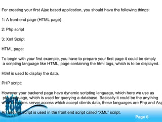 For creating your first Ajax based application, you should have the following things: 1: A front-end page (HTML page) 2: Php script 3: Xml Script HTML page: To begin with your first example, you have to prepare your first page it could be simply a scripting language like HTML, page containing the html tags, which is to be displayed. Html is used to display the data. PHP script: However your backend page have dynamic scripting language, which here we use as php language, which is used for querying a database. Basically it could be the anything  which requires server access which accept clients data, these languages are Php and Asp. An another script is used in the front end script called “XML” script. 