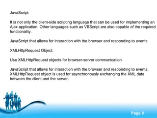 JavaScript: It is not only the client-side scripting language that can be used for implementing an  Ajax application. Other languages such as VBScript are also capable of the required  functionality. JavaScript that allows for interaction with the browser and responding to events. XMLHttpRequest Object: Use XMLHttpRequest objects for browser-server communication JavaScript that allows for interaction with the browser and responding to events, XMLHttpRequest object is used for asynchronously exchanging the XML data  between the client and the server. 