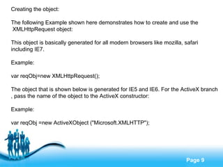 Creating the object: The following Example shown here demonstrates how to create and use the XMLHttpRequest object: This object is basically generated for all modern browsers like mozilla, safari  including IE7. Example: var reqObj=new XMLHttpRequest(); The object that is shown below is generated for IE5 and IE6. For the ActiveX branch , pass the name of the object to the ActiveX constructor: Example: var reqObj =new ActiveXObject ("Microsoft.XMLHTTP"); 