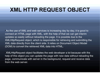 XML HTTP REQUEST OBJECT As the use of XML and web services is increasing day by day, it is good to connect an HTML page with XML, with the help of that we can get interim updates so easily without reloading the page. It is possible due to the XMLHttpRequest object, which is responsible for retrieving and submitting the XML data directly from the client side. It relies on Document Object Model (DOM) to convert the retrieved XML data into HTML. XMLHttpRequest object facilitates the web developer a lot because with the help of this object you can update the page with new data without reloading the page, communicate with server in the background, request and receive data from the web server. 