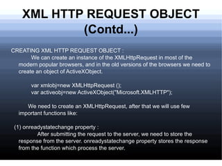 XML HTTP REQUEST OBJECT (Contd...) CREATING XML HTTP REQUEST OBJECT : We can create an instance of the XMLHttpRequest in most of the modern popular browsers, and in the old versions of the browsers we need to create an object of ActiveXObject. var xmlobj=new XMLHttpRequest (); var activeobj=new ActiveXObject(&quot;Microsoft.XMLHTTP&quot;); We need to create an XMLHttpRequest, after that we will use few important functions like:  (1) onreadystatechange property : After submitting the request to the server, we need to store the response from the server. onreadystatechange property stores the response from the function which process the server. 