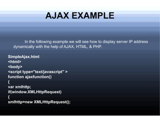 AJAX EXAMPLE In the following example we will see how to display server IP address dynamically with the help of AJAX, HTML, & PHP. SimpleAjax.html <html> <body> <script type=&quot;text/javascript&quot; > function ajaxfunction() { var xmlhttp; if(window.XMLHttpRequest) { xmlhttp=new XMLHttpRequest(); 