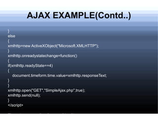 AJAX EXAMPLE(Contd..) } else { xmlhttp=new ActiveXObject(&quot;Microsoft.XMLHTTP&quot;); } xmlhttp.onreadystatechange=function() { if(xmlhttp.readyState==4) { document.timeform.time.value=xmlhttp.responseText; } } xmlhttp.open(&quot;GET&quot;,&quot;SimpleAjax.php&quot;,true); xmlhttp.send(null); } </script> Time:<input type=&quot;text&quot; name=&quot;time&quot;/> 