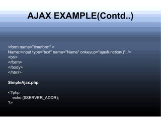 AJAX EXAMPLE(Contd..) <form name=&quot;timeform&quot; > Name:<input type=&quot;text&quot; name=&quot;Name&quot; onkeyup=&quot;ajaxfunction()&quot;; /> <br/> </form> </body> </html> SimpleAjax.php <?php echo ($SERVER_ADDR); ?> 
