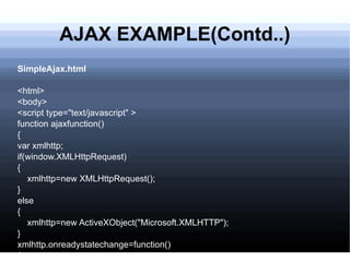 AJAX EXAMPLE(Contd..) SimpleAjax.html <html> <body> <script type=&quot;text/javascript&quot; > function ajaxfunction() { var xmlhttp; if(window.XMLHttpRequest) { xmlhttp=new XMLHttpRequest(); } else { xmlhttp=new ActiveXObject(&quot;Microsoft.XMLHTTP&quot;); } xmlhttp.onreadystatechange=function() { 