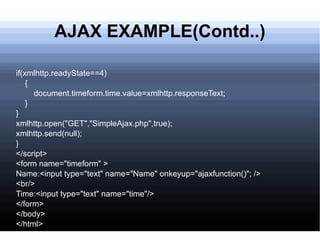 AJAX EXAMPLE(Contd..) if(xmlhttp.readyState==4) { document.timeform.time.value=xmlhttp.responseText; } } xmlhttp.open(&quot;GET&quot;,&quot;SimpleAjax.php&quot;,true); xmlhttp.send(null); } </script> <form name=&quot;timeform&quot; > Name:<input type=&quot;text&quot; name=&quot;Name&quot; onkeyup=&quot;ajaxfunction()&quot;; /> <br/> Time:<input type=&quot;text&quot; name=&quot;time&quot;/> </form> </body> </html> 