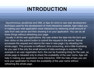 Asynchronous JavaScript and XML or Ajax for short is new web development technique used for the development of most interactive website. Ajax helps you in making your web application more interactive by retrieving small amount of data from web server and then showing it on your application. You can do all these things without refreshing your page.  Usually in all the web applications, the user enters the data into the form and then clicks on the submit button to submit the request to the server. Server processes the request and returns the view in new page ( by reloading the whole page). This process is inefficient, time consuming, and a little frustrating for you user if the only the small amount of data exchange is required. For example in an user registration form, this can be frustrating thing for the user, as whole page is reloaded only to check the availability of the user name. Ajax will help in making your application more interactive. With the help of Ajax you can tune your application to check the availability of the user name without refreshing the whole page. INTRODUCTION 