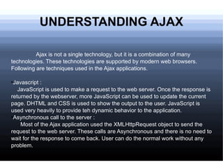 UNDERSTANDING AJAX Ajax is not a single technology, but it is a combination of many technologies. These technologies are supported by modern web browsers. Following are techniques used in the Ajax applications. Javascript : JavaScript is used to make a request to the web server. Once the response is returned by the webserver, more JavaScript can be used to update the current page. DHTML and CSS is used to show the output to the user. JavaScript is used very heavily to provide teh dynamic behavior to the application. Asynchronous call to the server : Most of the Ajax application used the XMLHttpRequest object to send the request to the web server. These calls are Asynchronous and there is no need to wait for the response to come back. User can do the normal work without any problem.  