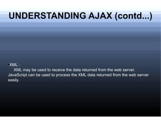 UNDERSTANDING AJAX (contd...) XML : XML may be used to receive the data returned from the web server. JavaScript can be used to process the XML data returned from the web server easily. 