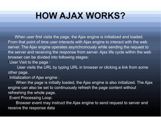 HOW AJAX WORKS? When user first visits the page, the Ajax engine is initialized and loaded. From that point of time user interacts with Ajax engine to interact with the web server. The Ajax engine operates asynchronously while sending the request to the server and receiving the response from server. Ajax life cycle within the web browser can be divided into following stages: User Visit to the page :  User visits the URL by typing URL in browser or clicking a link from some other page. Initialization of Ajax engine : When the page is initially loaded, the Ajax engine is also initialized. The Ajax engine can also be set to continuously refresh the page content without refreshing the whole page. Event Processing Loop: Browser event may instruct the Ajax engine to send request to server and receive the response data 