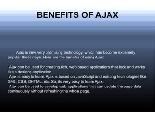 BENEFITS OF AJAX Ajax is new very promising technology, which has become extremely popular these days. Here are the benefits of using Ajax: Ajax can be used for creating rich, web-based applications that look and works like a desktop application. Ajax is easy to learn. Ajax is based on JavaScript and existing technologies like XML, CSS, DHTML. etc. So, its very easy to learn Ajax. Ajax can be used to develop web applications that can update the page data continuously without refreshing the whole page. 