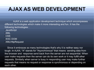 AJAX AS WEB DEVELOPMENT AJAX is a web application development technique which encompasses different technologies which make it more interesting and fun. It has the following technologies : JavaScript  XML CSS W3C DOM XMLHttpRequest Since it embraces so many technologies that's why it is neither easy nor tough. In AJAX, &quot;A&quot; stands for &quot;Asynchronous&quot; that means  sending data from the browser and  response send back from the server are not sequential. When user make requests then the server can do its own work or it may fulfill other requests. Similarly when server is busy in responding user may make further requests that means no request or response is synchronous or depending on each other.  