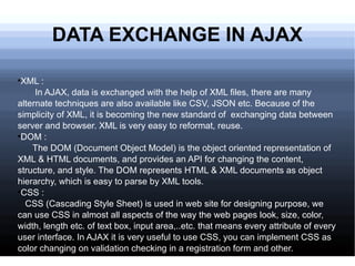DATA EXCHANGE IN AJAX XML : In AJAX, data is exchanged with the help of XML files, there are many alternate techniques are also available like CSV, JSON etc. Because of the simplicity of XML, it is becoming the new standard of  exchanging data between server and browser. XML is very easy to reformat, reuse. DOM : The DOM (Document Object Model) is the object oriented representation of XML & HTML documents, and provides an API for changing the content, structure, and style. The DOM represents HTML & XML documents as object hierarchy, which is easy to parse by XML tools. CSS : CSS (Cascading Style Sheet) is used in web site for designing purpose, we can use CSS in almost all aspects of the way the web pages look, size, color, width, length etc. of text box, input area,..etc. that means every attribute of every user interface. In AJAX it is very useful to use CSS, you can implement CSS as color changing on validation checking in a registration form and other. 
