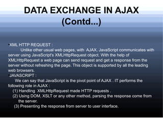 DATA EXCHANGE IN AJAX (Contd...) XML HTTP REQUEST : Unlike other usual web pages, with  AJAX, JavaScript communicates with server using JavaScript's XMLHttpRequest object. With the help of XMLHttpRequest a web page can send request and get a response from the server without refreshing the page. This object is supported by all the leading web browsers. JAVASCRIPT : We can say that JavaScript is the pivot point of AJAX . IT performs the following role in AJAX : (1) Handling  XMLHttpRequest made HTTP requests . (2) Using DOM, XSLT or any other method, parsing the response come from  the server. (3) Presenting the response from server to user interface. 