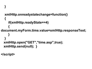 } xmlHttp.onreadystatechange=function() { if(xmlHttp.readyState==4) {    document.myForm.time.value=xmlHttp.responseText; } } xmlHttp.open("GET","time.asp",true); xmlHttp.send(null);  } </script> 