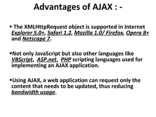 Advantages of AJAX : - The XMLHttpRequest object is supported in Internet  Explorer 5.0+ ,  Safari 1.2 ,  Mozilla 1.0/ Firefox ,  Opera 8+   and  Netscape 7 . Not only JavaScript but also other languages like  VBScript ,  ASP.net ,  PHP  scripting languages used for implementing an AJAX application.  Using AJAX, a web application can request only the content that needs to be updated, thus reducing  bandwidth usage . 