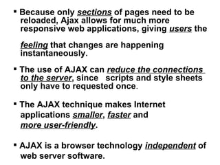 Because only  sections  of pages need to be  reloaded, Ajax allows for much more  responsive web applications, giving  users  the  feeling  that changes are happening  instantaneously. The use of AJAX can  reduce the connections  to the server , since  scripts and style sheets  only have to requested once .  The AJAX technique makes Internet  applications  smaller ,  faster  and  more user-friendly . AJAX is a browser technology  independent  of  web server software.  