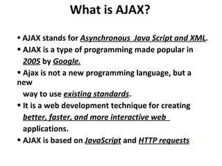 What is AJAX? AJAX stands for  Asynchronous  Java Script and XML . AJAX is a type of programming made popular in  2005  by  Google. Ajax is not a new programming language, but a new  way to use  existing standards .  It is a web development technique for creating  better, faster, and more interactive web  applications. AJAX is based on  JavaScript  and  HTTP requests . 