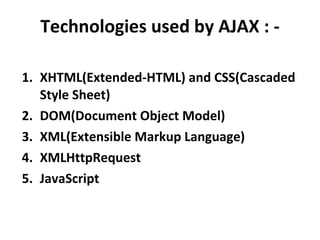 Technologies used by AJAX : - XHTML(Extended-HTML) and CSS(Cascaded Style Sheet) DOM(Document Object Model) XML(Extensible Markup Language) XMLHttpRequest JavaScript 