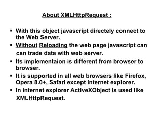 About XMLHttpRequest : With this object javascript directely connect to the Web Server. Without   Reloading  the web page javascript can can trade data with web server. Its implementaion is different from browser to browser. It is supported in all web browsers like Firefox, Opera 8.0+, Safari except internet explorer. In internet explorer ActiveXObject is used like XMLHttpRequest. 