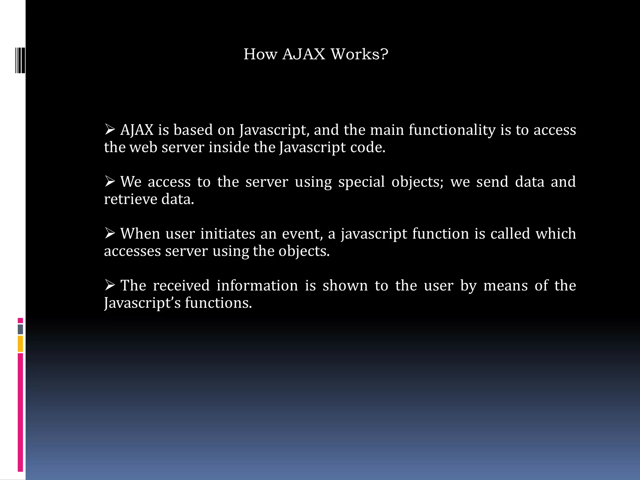 How AJAX Works?



 AJAX is based on Javascript, and the main functionality is to access
the web server inside the Javascript code.

 We access to the server using special objects; we send data and
retrieve data.

 When user initiates an event, a javascript function is called which
accesses server using the objects.

 The received information is shown to the user by means of the
Javascript’s functions.
 