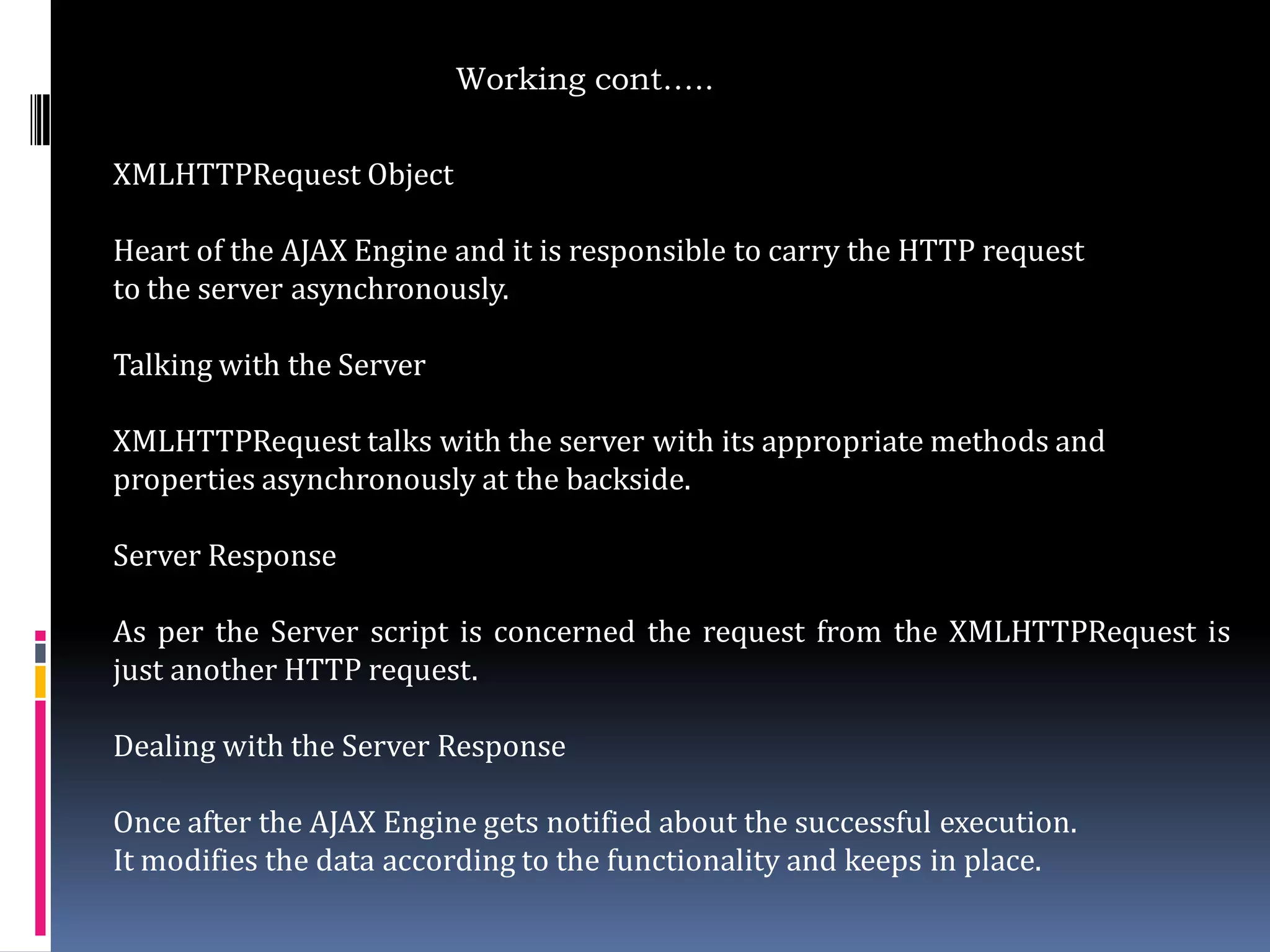 Working cont…..

XMLHTTPRequest Object

Heart of the AJAX Engine and it is responsible to carry the HTTP request
to the server asynchronously.

Talking with the Server

XMLHTTPRequest talks with the server with its appropriate methods and
properties asynchronously at the backside.

Server Response

As per the Server script is concerned the request from the XMLHTTPRequest is
just another HTTP request.

Dealing with the Server Response

Once after the AJAX Engine gets notified about the successful execution.
It modifies the data according to the functionality and keeps in place.
 