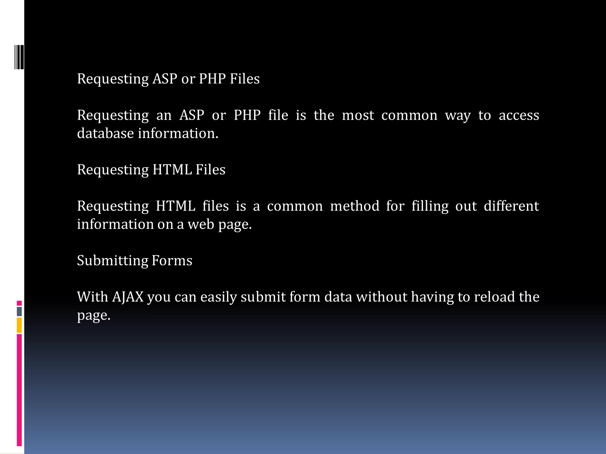 Requesting ASP or PHP Files

Requesting an ASP or PHP file is the most common way to access
database information.

Requesting HTML Files

Requesting HTML files is a common method for filling out different
information on a web page.

Submitting Forms

With AJAX you can easily submit form data without having to reload the
page.
 