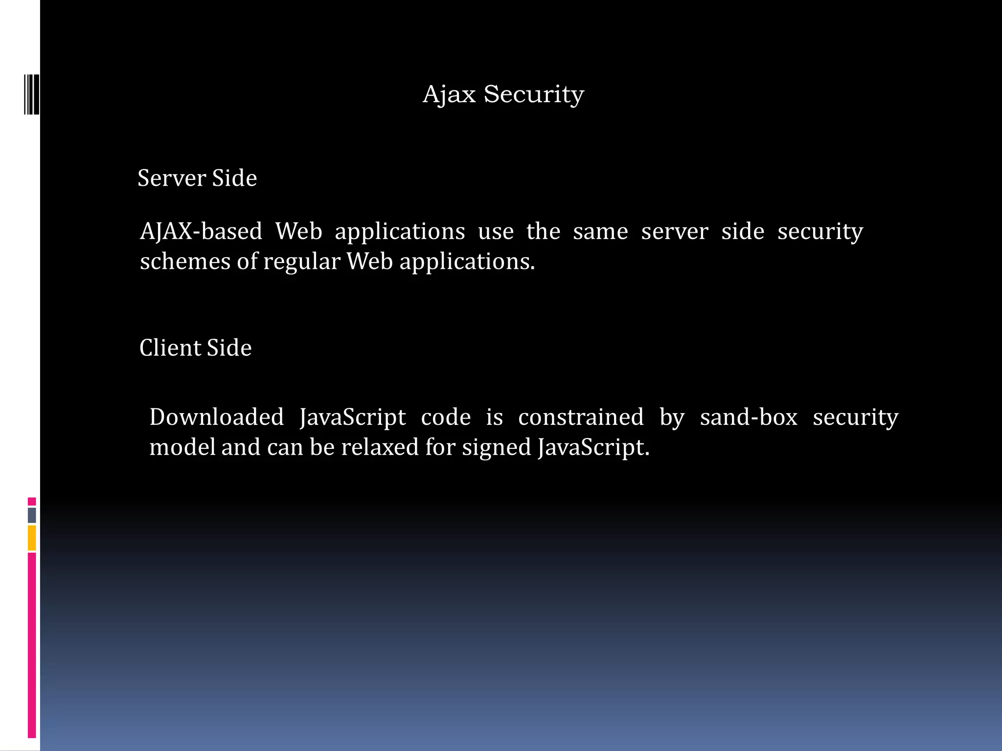 Ajax Security


Server Side

AJAX-based Web applications use the same server side security
schemes of regular Web applications.


Client Side

 Downloaded JavaScript code is constrained by sand-box security
 model and can be relaxed for signed JavaScript.
 