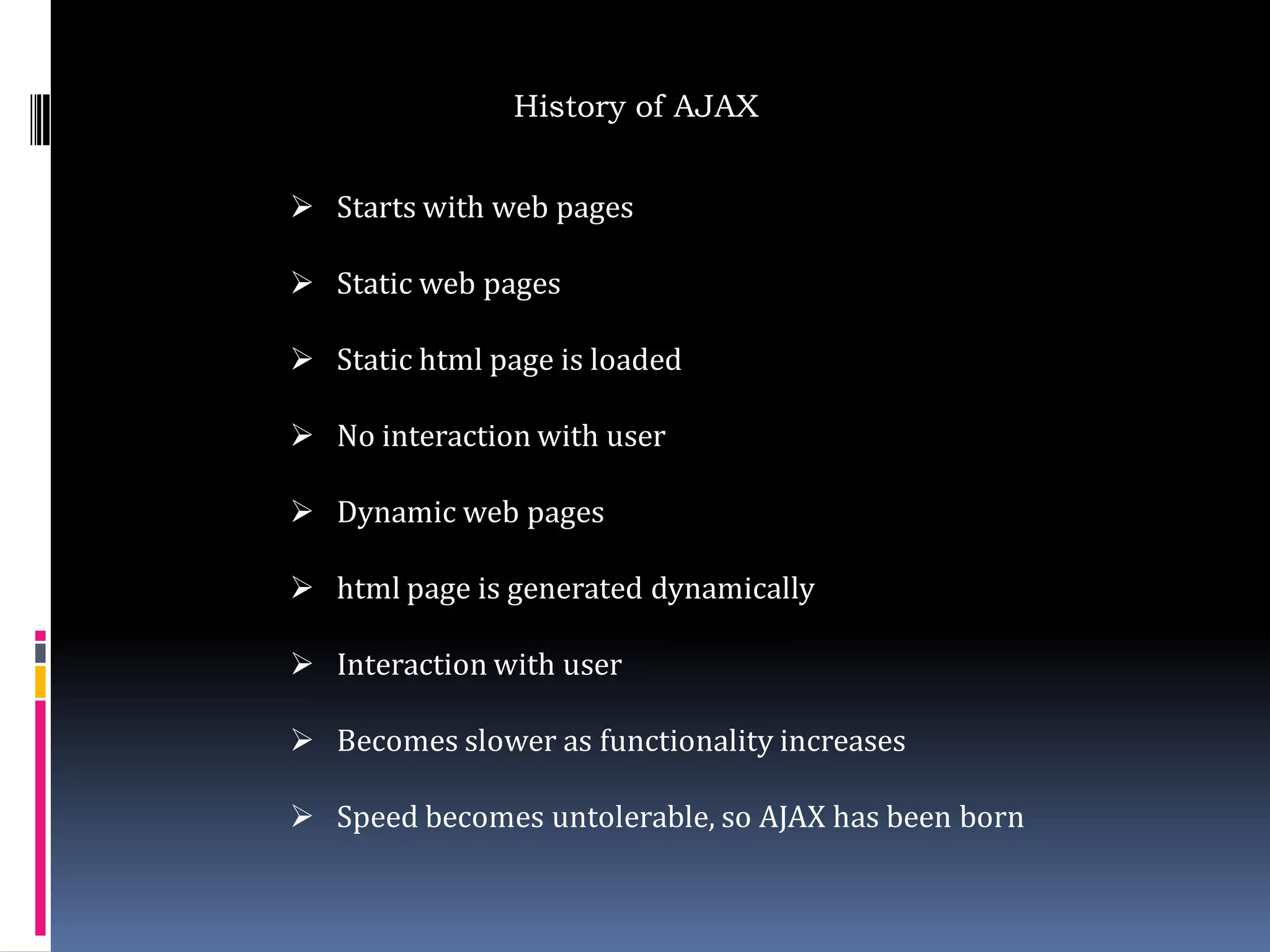 History of AJAX


 Starts with web pages

 Static web pages

 Static html page is loaded

 No interaction with user

 Dynamic web pages

 html page is generated dynamically

 Interaction with user

 Becomes slower as functionality increases

 Speed becomes untolerable, so AJAX has been born
 