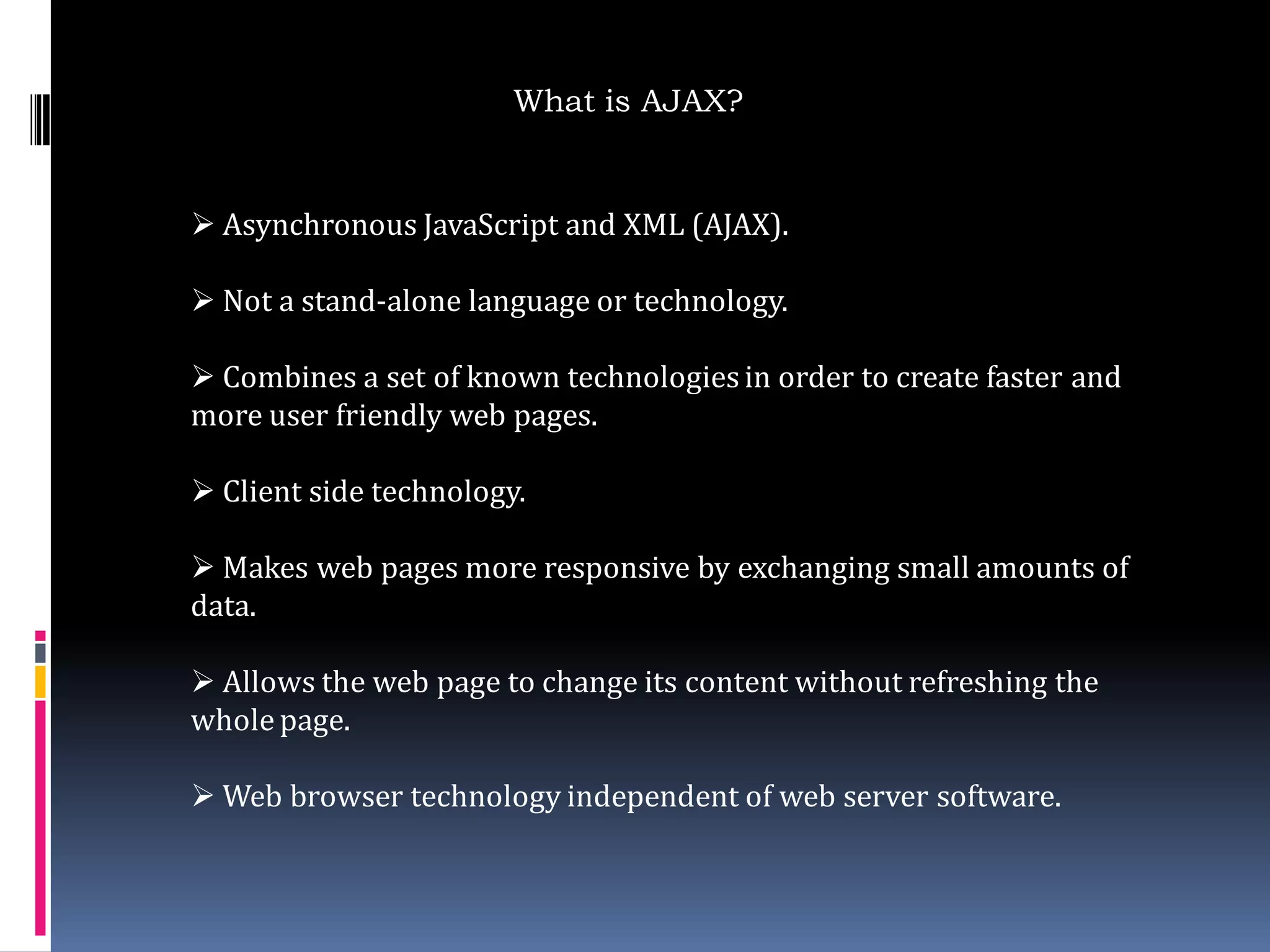What is AJAX?


 Asynchronous JavaScript and XML (AJAX).

 Not a stand-alone language or technology.

 Combines a set of known technologies in order to create faster and
more user friendly web pages.

 Client side technology.

 Makes web pages more responsive by exchanging small amounts of
data.

 Allows the web page to change its content without refreshing the
whole page.

 Web browser technology independent of web server software.
 