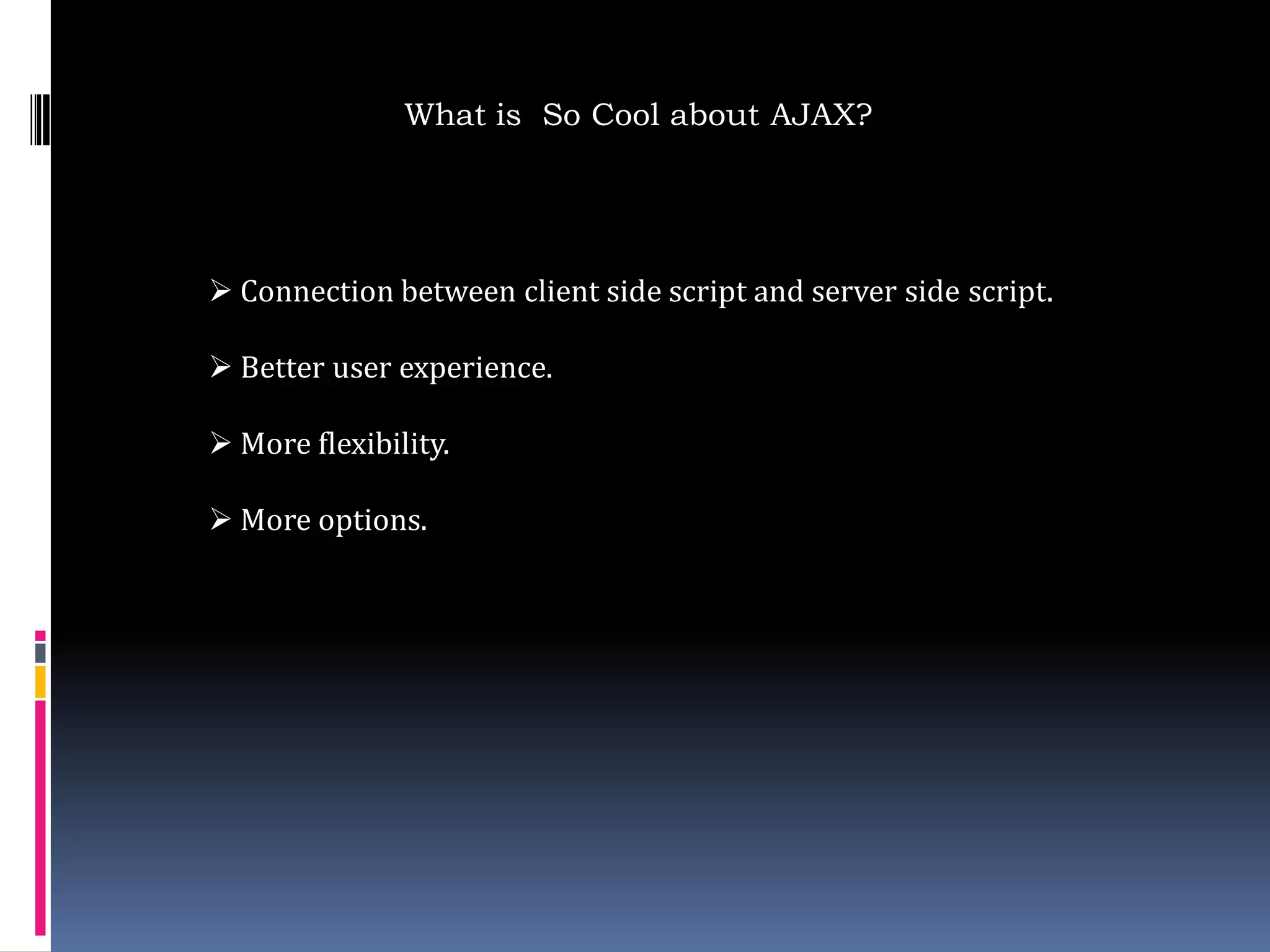 What is So Cool about AJAX?




 Connection between client side script and server side script.

 Better user experience.

 More flexibility.

 More options.
 