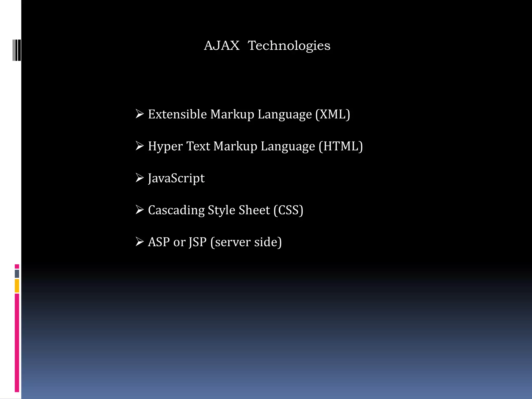 AJAX Technologies




 Extensible Markup Language (XML)

 Hyper Text Markup Language (HTML)

 JavaScript

 Cascading Style Sheet (CSS)

 ASP or JSP (server side)
 