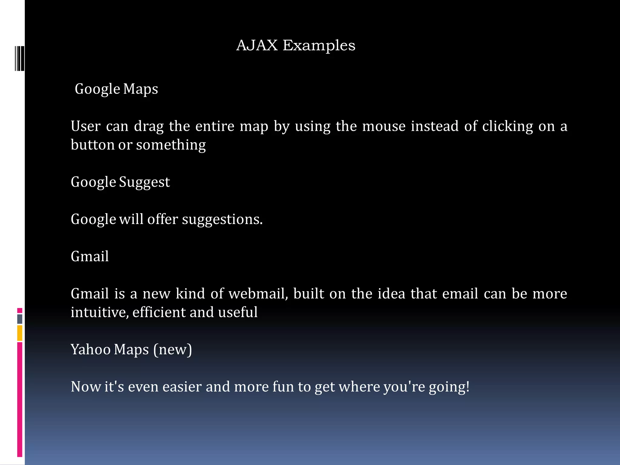 AJAX Examples

Google Maps

User can drag the entire map by using the mouse instead of clicking on a
button or something

Google Suggest

Google will offer suggestions.

Gmail

Gmail is a new kind of webmail, built on the idea that email can be more
intuitive, efficient and useful

Yahoo Maps (new)

Now it's even easier and more fun to get where you're going!
 