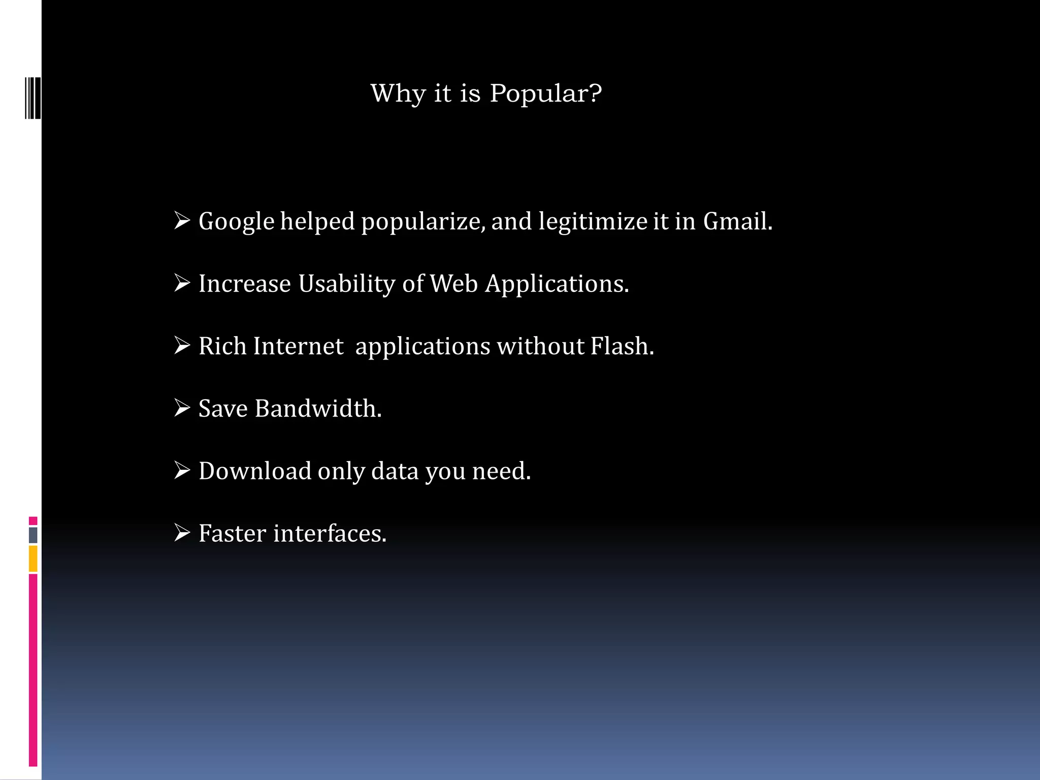 Why it is Popular?



 Google helped popularize, and legitimize it in Gmail.

 Increase Usability of Web Applications.

 Rich Internet applications without Flash.

 Save Bandwidth.

 Download only data you need.

 Faster interfaces.
 